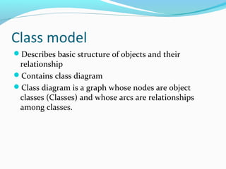 Class model
Describes basic structure of objects and their
relationship
Contains class diagram
Class diagram is a graph whose nodes are object
classes (Classes) and whose arcs are relationships
among classes.
 