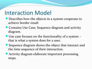 Interaction Model
Describes how the objects in a system cooperate to
achieve border result
Contains Use Case, Sequence diagram and activity
diagram.
Use case focuses on the functionality of a system –
that is what a system does for a user.
Sequence diagram shows the object that interact and
the time sequence of their interaction.
Activity diagram elaborate important processing
steps.
 
