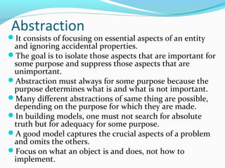 Abstraction
It consists of focusing on essential aspects of an entity
and ignoring accidental properties.
The goal is to isolate those aspects that are important for
some purpose and suppress those aspects that are
unimportant.
Abstraction must always for some purpose because the
purpose determines what is and what is not important.
Many different abstractions of same thing are possible,
depending on the purpose for which they are made.
In building models, one must not search for absolute
truth but for adequacy for some purpose.
A good model captures the crucial aspects of a problem
and omits the others.
Focus on what an object is and does, not how to
implement.
 