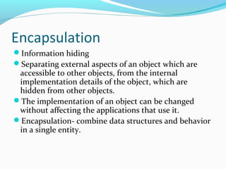Encapsulation
Information hiding
Separating external aspects of an object which are
accessible to other objects, from the internal
implementation details of the object, which are
hidden from other objects.
The implementation of an object can be changed
without affecting the applications that use it.
Encapsulation- combine data structures and behavior
in a single entity.
 