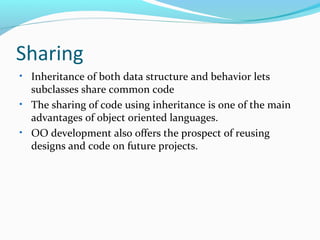 Sharing
• Inheritance of both data structure and behavior lets
subclasses share common code
• The sharing of code using inheritance is one of the main
advantages of object oriented languages.
• OO development also offers the prospect of reusing
designs and code on future projects.
 