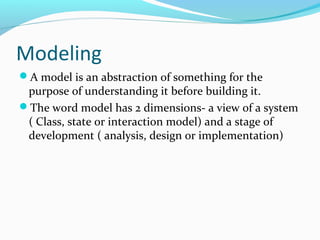 Modeling
A model is an abstraction of something for the
purpose of understanding it before building it.
The word model has 2 dimensions- a view of a system
( Class, state or interaction model) and a stage of
development ( analysis, design or implementation)
 