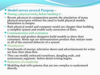 Model serves several Purpose –
Testing a physical entity before building it :
 Recent advances in computation permit the simulation of many
physical structures without the need to build physical models.
Simulation is cheaper.
 Both physical model and computer model are cheaper than building
a complete system and enable early correction of flaws.
Communication with customers
 Architects and product designers build models to show their
customers. Mock-ups are demonstration product that imitate some
or all of the external behavior of a system.
Visualization
 Storyboards of movies, television shows and advertisements let writer
see how their ideas flow.
 They can modify awkward transitions, dangling ends, and
unnecessary segments before detail writing begins.
Reduction of complexity
Modeling deal with systems that are too complex to understand
directly.
 