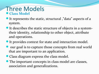 Three ModelsClass Model
It represents the static, structural ,”data” aspects of a
system.
It describes the static structure of objects in a system-
their identity, relationship to other object, attribute
and operations.
It provides context for state and interaction model.
 our goal is to capture those concepts from real world
that are important to an application.
Class diagram express the class model.
The important concepts in class model are classes,
association and generalizations.
 