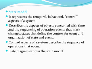State model
It represents the temporal, behavioral, ”control”
aspects of a system.
Describes the aspects of objects concerned with time
and the sequencing of operation-events that mark
changes, states that define the context for event and
organization of state and event.
Control aspects of a system describe the sequence of
operations that occur.
State diagram express the state model.
 