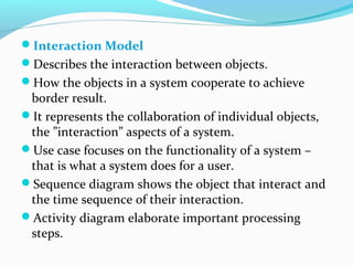 Interaction Model
Describes the interaction between objects.
How the objects in a system cooperate to achieve
border result.
It represents the collaboration of individual objects,
the ”interaction” aspects of a system.
Use case focuses on the functionality of a system –
that is what a system does for a user.
Sequence diagram shows the object that interact and
the time sequence of their interaction.
Activity diagram elaborate important processing
steps.
 