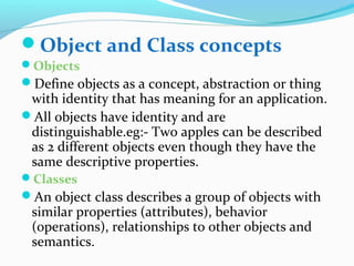 Object and Class concepts
Objects
Define objects as a concept, abstraction or thing
with identity that has meaning for an application.
All objects have identity and are
distinguishable.eg:- Two apples can be described
as 2 different objects even though they have the
same descriptive properties.
Classes
An object class describes a group of objects with
similar properties (attributes), behavior
(operations), relationships to other objects and
semantics.
 