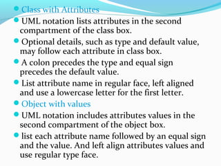 Class with Attributes
UML notation lists attributes in the second
compartment of the class box.
Optional details, such as type and default value,
may follow each attribute in class box.
A colon precedes the type and equal sign
precedes the default value.
List attribute name in regular face, left aligned
and use a lowercase letter for the first letter.
Object with values
UML notation includes attributes values in the
second compartment of the object box.
list each attribute name followed by an equal sign
and the value. And left align attributes values and
use regular type face.
 