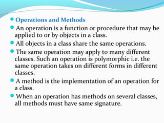 Operations and Methods
An operation is a function or procedure that may be
applied to or by objects in a class.
All objects in a class share the same operations.
The same operation may apply to many different
classes. Such an operation is polymorphic i.e. the
same operation takes on different forms in different
classes.
A method is the implementation of an operation for
a class.
When an operation has methods on several classes,
all methods must have same signature.
 
