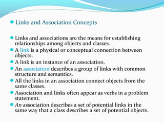 Links and Association Concepts
Links and associations are the means for establishing
relationships among objects and classes.
A link is a physical or conceptual connection between
objects.
A link is an instance of an association.
An association describes a group of links with common
structure and semantics.
All the links in an association connect objects from the
same classes.
Association and links often appear as verbs in a problem
statement.
An association describes a set of potential links in the
same way that a class describes a set of potential objects.
 