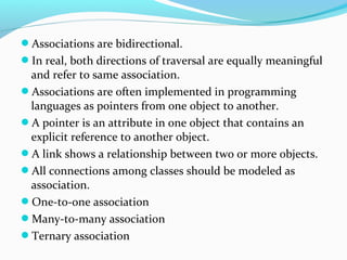 Associations are bidirectional.
In real, both directions of traversal are equally meaningful
and refer to same association.
Associations are often implemented in programming
languages as pointers from one object to another.
A pointer is an attribute in one object that contains an
explicit reference to another object.
A link shows a relationship between two or more objects.
All connections among classes should be modeled as
association.
One-to-one association
Many-to-many association
Ternary association
 