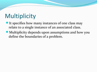 Multiplicity
It specifies how many instances of one class may
relate to a single instance of an associated class.
Multiplicity depends upon assumptions and how you
define the boundaries of a problem.
 