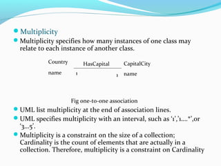 Multiplicity
Multiplicity specifies how many instances of one class may
relate to each instance of another class.
Fig one-to-one association
UML list multiplicity at the end of association lines.
UML specifies multiplicity with an interval, such as ‘1’,’1….*’,or
‘3…5’.
Multiplicity is a constraint on the size of a collection;
Cardinality is the count of elements that are actually in a
collection. Therefore, multiplicity is a constraint on Cardinality
Country
name
CapitalCity
name
HasCapital
1 1
 