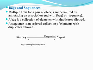 Bags and Sequences
Multiple links for a pair of objects are permitted by
annotating an association end with {bag} or {sequence}.
A bag is a collection of elements with duplicates allowed.
A sequence is an ordered collection of elements with
duplicates allowed.
Itinerary Airport
**
{Sequence}
Fig .An example of a sequence
 