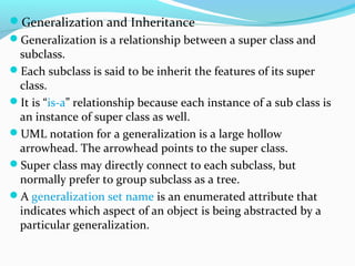 Generalization and Inheritance
Generalization is a relationship between a super class and
subclass.
Each subclass is said to be inherit the features of its super
class.
It is “is-a” relationship because each instance of a sub class is
an instance of super class as well.
UML notation for a generalization is a large hollow
arrowhead. The arrowhead points to the super class.
Super class may directly connect to each subclass, but
normally prefer to group subclass as a tree.
A generalization set name is an enumerated attribute that
indicates which aspect of an object is being abstracted by a
particular generalization.
 