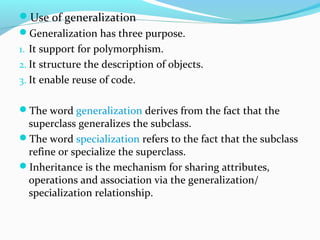 Use of generalization
Generalization has three purpose.
1. It support for polymorphism.
2. It structure the description of objects.
3. It enable reuse of code.
The word generalization derives from the fact that the
superclass generalizes the subclass.
The word specialization refers to the fact that the subclass
refine or specialize the superclass.
Inheritance is the mechanism for sharing attributes,
operations and association via the generalization/
specialization relationship.
 