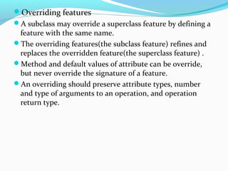 Overriding features
A subclass may override a superclass feature by defining a
feature with the same name.
The overriding features(the subclass feature) refines and
replaces the overridden feature(the superclass feature) .
Method and default values of attribute can be override,
but never override the signature of a feature.
An overriding should preserve attribute types, number
and type of arguments to an operation, and operation
return type.
 