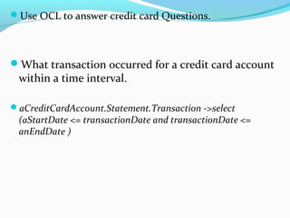 Use OCL to answer credit card Questions.
What transaction occurred for a credit card account
within a time interval.
aCreditCardAccount.Statement.Transaction ->select
(aStartDate <= transactionDate and transactionDate <=
anEndDate )
 