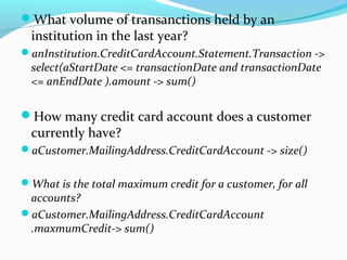 What volume of transanctions held by an
institution in the last year?
anInstitution.CreditCardAccount.Statement.Transaction ->
select(aStartDate <= transactionDate and transactionDate
<= anEndDate ).amount -> sum()
How many credit card account does a customer
currently have?
aCustomer.MailingAddress.CreditCardAccount -> size()
What is the total maximum credit for a customer, for all
accounts?
aCustomer.MailingAddress.CreditCardAccount
.maxmumCredit-> sum()
 