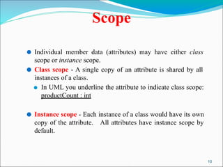 10
Scope
⚫ Individual member data (attributes) may have either class
scope or instance scope.
⚫ Class scope - A single copy of an attribute is shared by all
instances of a class.
⚫ In UML you underline the attribute to indicate class scope:
productCount : int
⚫ Instance scope - Each instance of a class would have its own
copy of the attribute. All attributes have instance scope by
default.
 