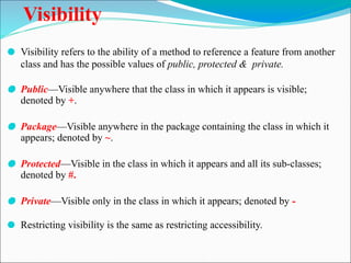 Visibility
⚫ Visibility refers to the ability of a method to reference a feature from another
class and has the possible values of public, protected & private.
⚫ Public—Visible anywhere that the class in which it appears is visible;
denoted by +.
⚫ Package—Visible anywhere in the package containing the class in which it
appears; denoted by ~.
⚫ Protected—Visible in the class in which it appears and all its sub-classes;
denoted by #.
⚫ Private—Visible only in the class in which it appears; denoted by -
⚫ Restricting visibility is the same as restricting accessibility.
 