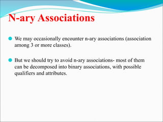 N-ary Associations
⚫ We may occasionally encounter n-ary associations (association
among 3 or more classes).
⚫ But we should try to avoid n-ary associations- most of them
can be decomposed into binary associations, with possible
qualifiers and attributes.
 