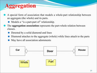 21
Aggregation
⚫ A special form of association that models a whole-part relationship between
an aggregate (the whole) and its parts.
⚫ Models a “is a part-part of” relationship.
⚫ The aggregation association represents the part-whole relation between
classes.
⚫ Denoted by a solid diamond and lines
⚫ Diamond attaches to the aggregate (whole) while lines attach to the parts
⚫ May have all association adornments
Whole Part
Car
Door House
 
