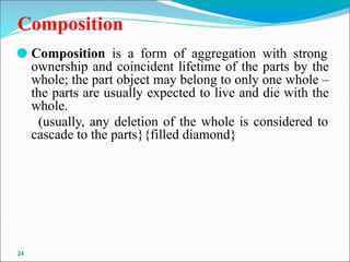 24
Composition
⚫ Composition is a form of aggregation with strong
ownership and coincident lifetime of the parts by the
whole; the part object may belong to only one whole –
the parts are usually expected to live and die with the
whole.
(usually, any deletion of the whole is considered to
cascade to the parts}{filled diamond}
 