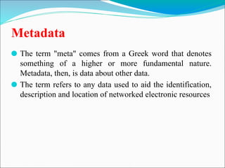 Metadata
⚫ The term "meta" comes from a Greek word that denotes
something of a higher or more fundamental nature.
Metadata, then, is data about other data.
⚫ The term refers to any data used to aid the identification,
description and location of networked electronic resources
 