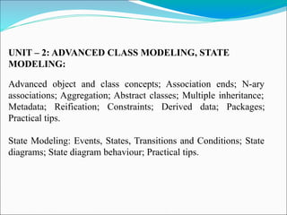 UNIT – 2: ADVANCED CLASS MODELING, STATE
MODELING:
Advanced object and class concepts; Association ends; N-ary
associations; Aggregation; Abstract classes; Multiple inheritance;
Metadata; Reification; Constraints; Derived data; Packages;
Practical tips.
State Modeling: Events, States, Transitions and Conditions; State
diagrams; State diagram behaviour; Practical tips.
 