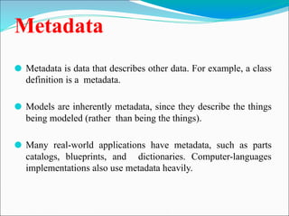 Metadata
⚫ Metadata is data that describes other data. For example, a class
definition is a metadata.
⚫ Models are inherently metadata, since they describe the things
being modeled (rather than being the things).
⚫ Many real-world applications have metadata, such as parts
catalogs, blueprints, and dictionaries. Computer-languages
implementations also use metadata heavily.
 