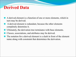 Derived Data
⚫ A derived element is a function of one or more elements, which in
turn may be derived.
⚫ A derived element is redundant, because the other elements
completely determine it.
⚫ Ultimately, the derivation tree terminates with base elements.
⚫ Classes, associations, and attributes may be derived.
⚫ The notation for a derived element is a slash in front of the element
name along with constraint that determines the derivation.
 