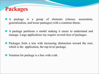 Packages
⚫ A package is a group of elements (classes, association,
generalization, and lesser packages) with a common theme.
⚫ A package partitions a model making it easier to understand and
manage. Large applications my require several tiers of packages.
⚫ Packages form a tree with increasing abstraction toward the root,
which is the application, the top-level package.
⚫ Notation for package is a box with a tab.
 