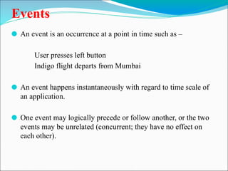 Events
⚫ An event is an occurrence at a point in time such as –
User presses left button
Indigo flight departs from Mumbai
⚫ An event happens instantaneously with regard to time scale of
an application.
⚫ One event may logically precede or follow another, or the two
events may be unrelated (concurrent; they have no effect on
each other).
 