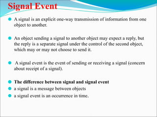 Signal Event
⚫ A signal is an explicit one-way transmission of information from one
object to another.
⚫ An object sending a signal to another object may expect a reply, but
the reply is a separate signal under the control of the second object,
which may or may not choose to send it.
⚫ A signal event is the event of sending or receiving a signal (concern
about receipt of a signal).
⚫ The difference between signal and signal event
⚫ a signal is a message between objects
⚫ a signal event is an occurrence in time.
 