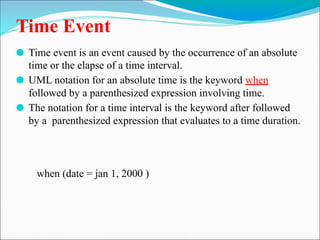 Time Event
⚫ Time event is an event caused by the occurrence of an absolute
time or the elapse of a time interval.
⚫ UML notation for an absolute time is the keyword when
followed by a parenthesized expression involving time.
⚫ The notation for a time interval is the keyword after followed
by a parenthesized expression that evaluates to a time duration.
when (date = jan 1, 2000 )
 