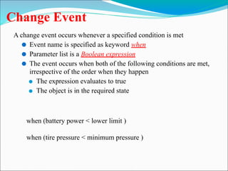 Change Event
A change event occurs whenever a specified condition is met
⚫ Event name is specified as keyword when
⚫ Parameter list is a Boolean expression
⚫ The event occurs when both of the following conditions are met,
irrespective of the order when they happen
⚫ The expression evaluates to true
⚫ The object is in the required state
when (battery power < lower limit )
when (tire pressure < minimum pressure )
 