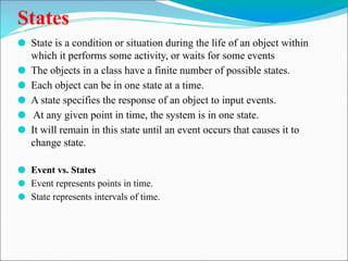 States
⚫ State is a condition or situation during the life of an object within
which it performs some activity, or waits for some events
⚫ The objects in a class have a finite number of possible states.
⚫ Each object can be in one state at a time.
⚫ A state specifies the response of an object to input events.
⚫ At any given point in time, the system is in one state.
⚫ It will remain in this state until an event occurs that causes it to
change state.
⚫ Event vs. States
⚫ Event represents points in time.
⚫ State represents intervals of time.
 