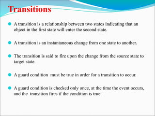 Transitions
⚫ A transition is a relationship between two states indicating that an
object in the first state will enter the second state.
⚫ A transition is an instantaneous change from one state to another.
⚫ The transition is said to fire upon the change from the source state to
target state.
⚫ A guard condition must be true in order for a transition to occur.
⚫ A guard condition is checked only once, at the time the event occurs,
and the transition fires if the condition is true.
 