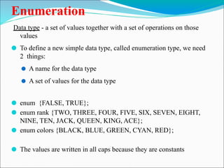 Enumeration
Data type - a set of values together with a set of operations on those
values
⚫ To define a new simple data type, called enumeration type, we need
2 things:
⚫ A name for the data type
⚫ A set of values for the data type
⚫ enum {FALSE, TRUE};
⚫ enum rank {TWO, THREE, FOUR, FIVE, SIX, SEVEN, EIGHT,
NINE, TEN, JACK, QUEEN, KING, ACE};
⚫ enum colors {BLACK, BLUE, GREEN, CYAN, RED};
⚫ The values are written in all caps because they are constants
 