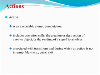 Actions
⚫ Action
⚫ is an executable atomic computation
⚫ includes operation calls, the creation or destruction of
another object, or the sending of a signal to an object
⚫ associated with transitions and during which an action is not
interruptible -- e.g., entry, exit
 