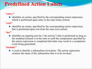 Predefined Action Labels
“entry/”
⚫ identifies an action, specified by the corresponding action expression,
which is performed upon entry to the state (entry action)
“exit/”
⚫ identifies an action, specified by the corresponding action expression,
that is performed upon exit from the state (exit action)
“do/”
⚫ identifies an ongoing activity (“do activity”) that is performed as long as
the modeled element is in the state or until the computation specified by
the action expression is completed (the latter may result in a completion
event being generated).
“include/”
⚫ is used to identify a submachine invocation. The action expression
contains the name of the submachine that is to be invoked.
 