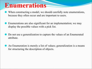 Enumerations
⚫ When constructing a model, we should carefully note enumerations,
because they often occur and are important to users.
⚫ Enumerations are also significant for an implementation; we may
display the possible values with a pick list.
⚫ Do not use a generalization to capture the values of an Enumerated
attribute.
⚫ An Enumeration is merely a list of values; generalization is a means
for structuring the description of objects.
 
