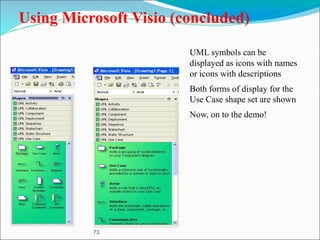 73
Using Microsoft Visio (concluded)
UML symbols can be
displayed as icons with names
or icons with descriptions
Both forms of display for the
Use Case shape set are shown
Now, on to the demo!
 