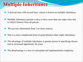 Multiple Inheritance
⚫ A derived class with several base classes is known as multiple inheritance
⚫ Multiple inheritance permits a class to have more than one super class and
to inherit features from all parents.
⚫ We can mix information from 2 or more sources.
⚫ This is a more complicated from of generalization than single inheritance.
⚫ The advantage of multiple inheritance is greater power in specifying classes
and an increased opportunity for reuse.
⚫ The disadvantage is a loss of conceptual and implementation simplicity.
 