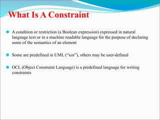 What Is A Constraint
⚫ A condition or restriction (a Boolean expression) expressed in natural
language text or in a machine readable language for the purpose of declaring
some of the semantics of an element
⚫ Some are predefined in UML (“xor”), others may be user-defined
⚫ OCL (Object Constraint Language) is a predefined language for writing
constraints
 