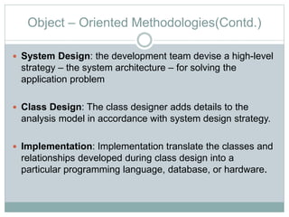 Object – Oriented Methodologies(Contd.)
 System Design: the development team devise a high-level
strategy – the system architecture – for solving the
application problem
 Class Design: The class designer adds details to the
analysis model in accordance with system design strategy.
 Implementation: Implementation translate the classes and
relationships developed during class design into a
particular programming language, database, or hardware.
 