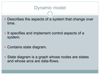 Dynamic model
 Describes the aspects of a system that change over
time.
 It specifies and implement control aspects of a
system.
 Contains state diagram.
 State diagram is a graph whose nodes are states
and whose arcs are data-flows.
 