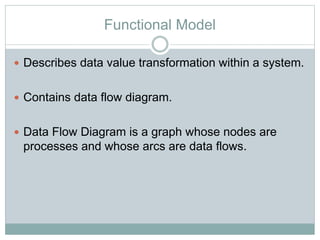 Functional Model
 Describes data value transformation within a system.
 Contains data flow diagram.
 Data Flow Diagram is a graph whose nodes are
processes and whose arcs are data flows.
 