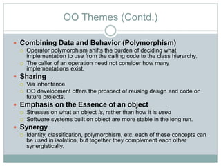 OO Themes (Contd.)
 Combining Data and Behavior (Polymorphism)
 Operator polymorphism shifts the burden of deciding what
implementation to use from the calling code to the class hierarchy.
 The caller of an operation need not consider how many
implementations exist.
 Sharing
 Via inheritance
 OO development offers the prospect of reusing design and code on
future projects.
 Emphasis on the Essence of an object
 Stresses on what an object is, rather than how it is used
 Software systems built on object are more stable in the long run.
 Synergy
 Identity, classification, polymorphism, etc. each of these concepts can
be used in isolation, but together they complement each other
synergistically.
 